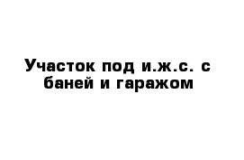 Участок под и.ж.с. с баней и гаражом